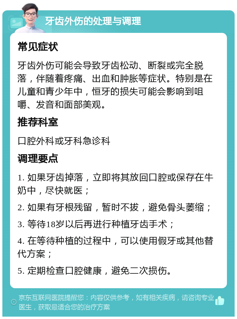 牙齿外伤的处理与调理 常见症状 牙齿外伤可能会导致牙齿松动、断裂或完全脱落，伴随着疼痛、出血和肿胀等症状。特别是在儿童和青少年中，恒牙的损失可能会影响到咀嚼、发音和面部美观。 推荐科室 口腔外科或牙科急诊科 调理要点 1. 如果牙齿掉落，立即将其放回口腔或保存在牛奶中，尽快就医； 2. 如果有牙根残留，暂时不拔，避免骨头萎缩； 3. 等待18岁以后再进行种植牙齿手术； 4. 在等待种植的过程中，可以使用假牙或其他替代方案； 5. 定期检查口腔健康，避免二次损伤。