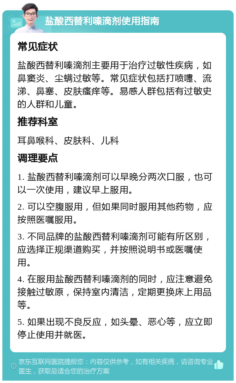 盐酸西替利嗪滴剂使用指南 常见症状 盐酸西替利嗪滴剂主要用于治疗过敏性疾病，如鼻窦炎、尘螨过敏等。常见症状包括打喷嚏、流涕、鼻塞、皮肤瘙痒等。易感人群包括有过敏史的人群和儿童。 推荐科室 耳鼻喉科、皮肤科、儿科 调理要点 1. 盐酸西替利嗪滴剂可以早晚分两次口服，也可以一次使用，建议早上服用。 2. 可以空腹服用，但如果同时服用其他药物，应按照医嘱服用。 3. 不同品牌的盐酸西替利嗪滴剂可能有所区别，应选择正规渠道购买，并按照说明书或医嘱使用。 4. 在服用盐酸西替利嗪滴剂的同时，应注意避免接触过敏原，保持室内清洁，定期更换床上用品等。 5. 如果出现不良反应，如头晕、恶心等，应立即停止使用并就医。