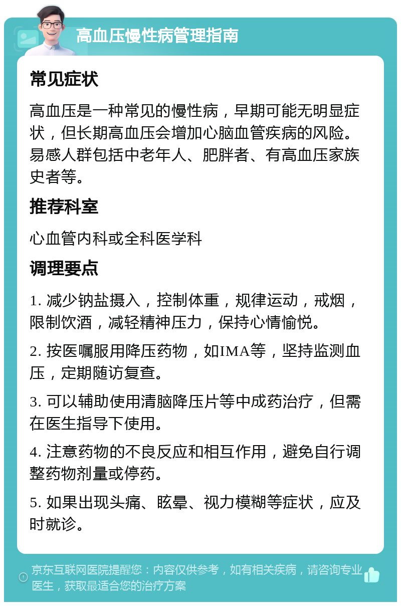 高血压慢性病管理指南 常见症状 高血压是一种常见的慢性病，早期可能无明显症状，但长期高血压会增加心脑血管疾病的风险。易感人群包括中老年人、肥胖者、有高血压家族史者等。 推荐科室 心血管内科或全科医学科 调理要点 1. 减少钠盐摄入，控制体重，规律运动，戒烟，限制饮酒，减轻精神压力，保持心情愉悦。 2. 按医嘱服用降压药物，如IMA等，坚持监测血压，定期随访复查。 3. 可以辅助使用清脑降压片等中成药治疗，但需在医生指导下使用。 4. 注意药物的不良反应和相互作用，避免自行调整药物剂量或停药。 5. 如果出现头痛、眩晕、视力模糊等症状，应及时就诊。