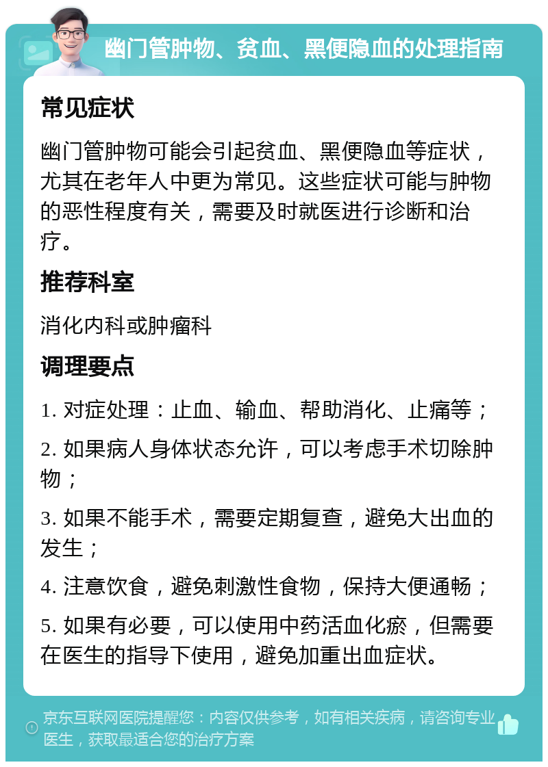 幽门管肿物、贫血、黑便隐血的处理指南 常见症状 幽门管肿物可能会引起贫血、黑便隐血等症状，尤其在老年人中更为常见。这些症状可能与肿物的恶性程度有关，需要及时就医进行诊断和治疗。 推荐科室 消化内科或肿瘤科 调理要点 1. 对症处理：止血、输血、帮助消化、止痛等； 2. 如果病人身体状态允许，可以考虑手术切除肿物； 3. 如果不能手术，需要定期复查，避免大出血的发生； 4. 注意饮食，避免刺激性食物，保持大便通畅； 5. 如果有必要，可以使用中药活血化瘀，但需要在医生的指导下使用，避免加重出血症状。