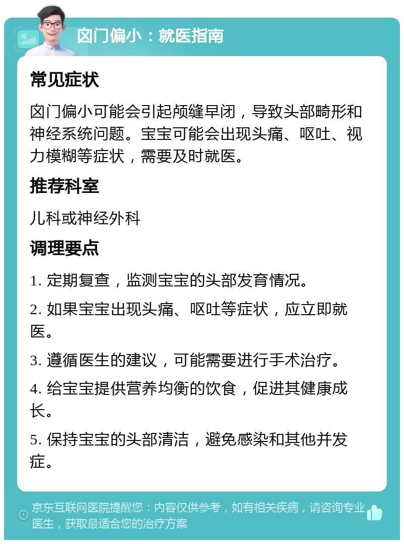 囟门偏小：就医指南 常见症状 囟门偏小可能会引起颅缝早闭，导致头部畸形和神经系统问题。宝宝可能会出现头痛、呕吐、视力模糊等症状，需要及时就医。 推荐科室 儿科或神经外科 调理要点 1. 定期复查，监测宝宝的头部发育情况。 2. 如果宝宝出现头痛、呕吐等症状，应立即就医。 3. 遵循医生的建议，可能需要进行手术治疗。 4. 给宝宝提供营养均衡的饮食，促进其健康成长。 5. 保持宝宝的头部清洁，避免感染和其他并发症。