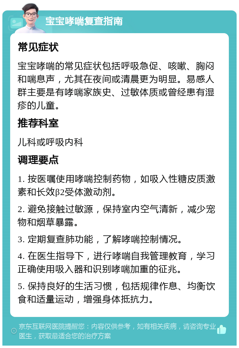 宝宝哮喘复查指南 常见症状 宝宝哮喘的常见症状包括呼吸急促、咳嗽、胸闷和喘息声，尤其在夜间或清晨更为明显。易感人群主要是有哮喘家族史、过敏体质或曾经患有湿疹的儿童。 推荐科室 儿科或呼吸内科 调理要点 1. 按医嘱使用哮喘控制药物，如吸入性糖皮质激素和长效β2受体激动剂。 2. 避免接触过敏源，保持室内空气清新，减少宠物和烟草暴露。 3. 定期复查肺功能，了解哮喘控制情况。 4. 在医生指导下，进行哮喘自我管理教育，学习正确使用吸入器和识别哮喘加重的征兆。 5. 保持良好的生活习惯，包括规律作息、均衡饮食和适量运动，增强身体抵抗力。