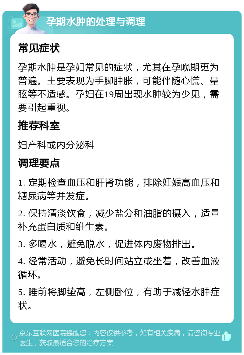 孕期水肿的处理与调理 常见症状 孕期水肿是孕妇常见的症状，尤其在孕晚期更为普遍。主要表现为手脚肿胀，可能伴随心慌、晕眩等不适感。孕妇在19周出现水肿较为少见，需要引起重视。 推荐科室 妇产科或内分泌科 调理要点 1. 定期检查血压和肝肾功能，排除妊娠高血压和糖尿病等并发症。 2. 保持清淡饮食，减少盐分和油脂的摄入，适量补充蛋白质和维生素。 3. 多喝水，避免脱水，促进体内废物排出。 4. 经常活动，避免长时间站立或坐着，改善血液循环。 5. 睡前将脚垫高，左侧卧位，有助于减轻水肿症状。