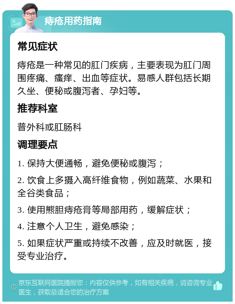 痔疮用药指南 常见症状 痔疮是一种常见的肛门疾病，主要表现为肛门周围疼痛、瘙痒、出血等症状。易感人群包括长期久坐、便秘或腹泻者、孕妇等。 推荐科室 普外科或肛肠科 调理要点 1. 保持大便通畅，避免便秘或腹泻； 2. 饮食上多摄入高纤维食物，例如蔬菜、水果和全谷类食品； 3. 使用熊胆痔疮膏等局部用药，缓解症状； 4. 注意个人卫生，避免感染； 5. 如果症状严重或持续不改善，应及时就医，接受专业治疗。