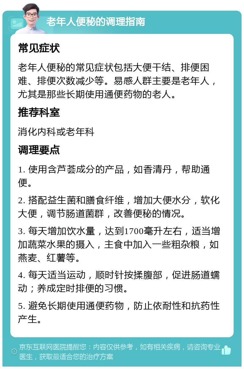 老年人便秘的调理指南 常见症状 老年人便秘的常见症状包括大便干结、排便困难、排便次数减少等。易感人群主要是老年人，尤其是那些长期使用通便药物的老人。 推荐科室 消化内科或老年科 调理要点 1. 使用含芦荟成分的产品，如香清丹，帮助通便。 2. 搭配益生菌和膳食纤维，增加大便水分，软化大便，调节肠道菌群，改善便秘的情况。 3. 每天增加饮水量，达到1700毫升左右，适当增加蔬菜水果的摄入，主食中加入一些粗杂粮，如燕麦、红薯等。 4. 每天适当运动，顺时针按揉腹部，促进肠道蠕动；养成定时排便的习惯。 5. 避免长期使用通便药物，防止依耐性和抗药性产生。