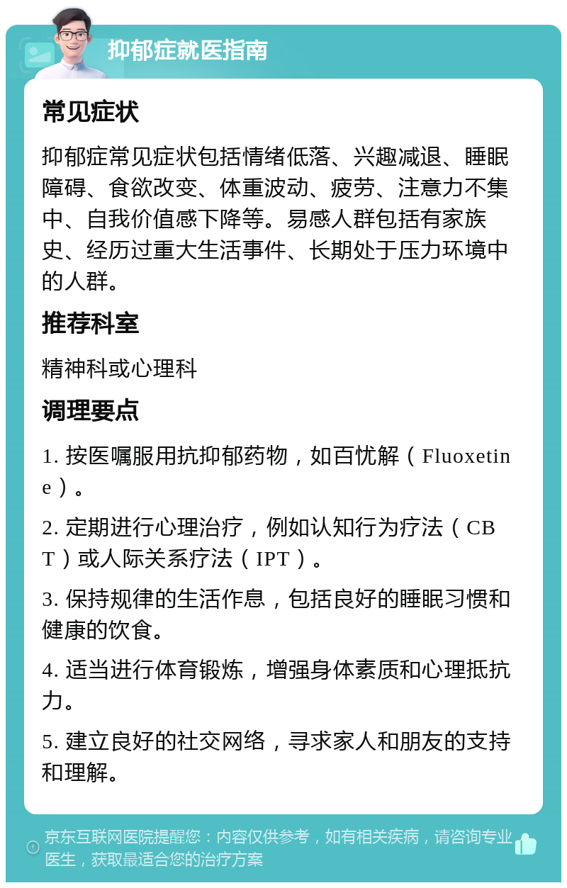 抑郁症就医指南 常见症状 抑郁症常见症状包括情绪低落、兴趣减退、睡眠障碍、食欲改变、体重波动、疲劳、注意力不集中、自我价值感下降等。易感人群包括有家族史、经历过重大生活事件、长期处于压力环境中的人群。 推荐科室 精神科或心理科 调理要点 1. 按医嘱服用抗抑郁药物，如百忧解（Fluoxetine）。 2. 定期进行心理治疗，例如认知行为疗法（CBT）或人际关系疗法（IPT）。 3. 保持规律的生活作息，包括良好的睡眠习惯和健康的饮食。 4. 适当进行体育锻炼，增强身体素质和心理抵抗力。 5. 建立良好的社交网络，寻求家人和朋友的支持和理解。