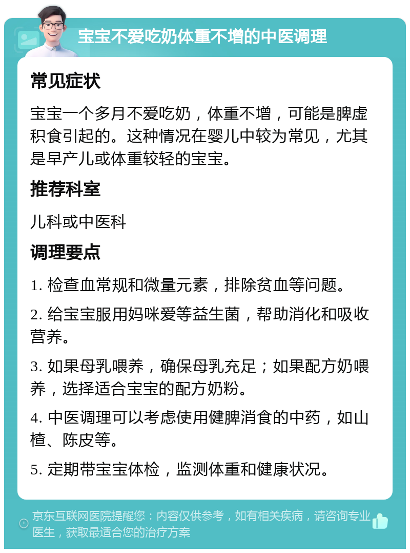 宝宝不爱吃奶体重不增的中医调理 常见症状 宝宝一个多月不爱吃奶，体重不增，可能是脾虚积食引起的。这种情况在婴儿中较为常见，尤其是早产儿或体重较轻的宝宝。 推荐科室 儿科或中医科 调理要点 1. 检查血常规和微量元素，排除贫血等问题。 2. 给宝宝服用妈咪爱等益生菌，帮助消化和吸收营养。 3. 如果母乳喂养，确保母乳充足；如果配方奶喂养，选择适合宝宝的配方奶粉。 4. 中医调理可以考虑使用健脾消食的中药，如山楂、陈皮等。 5. 定期带宝宝体检，监测体重和健康状况。