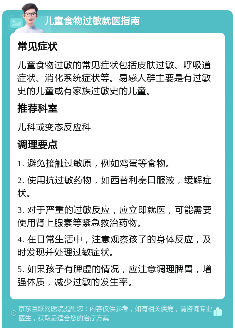 儿童食物过敏就医指南 常见症状 儿童食物过敏的常见症状包括皮肤过敏、呼吸道症状、消化系统症状等。易感人群主要是有过敏史的儿童或有家族过敏史的儿童。 推荐科室 儿科或变态反应科 调理要点 1. 避免接触过敏原，例如鸡蛋等食物。 2. 使用抗过敏药物，如西替利秦口服液，缓解症状。 3. 对于严重的过敏反应，应立即就医，可能需要使用肾上腺素等紧急救治药物。 4. 在日常生活中，注意观察孩子的身体反应，及时发现并处理过敏症状。 5. 如果孩子有脾虚的情况，应注意调理脾胃，增强体质，减少过敏的发生率。