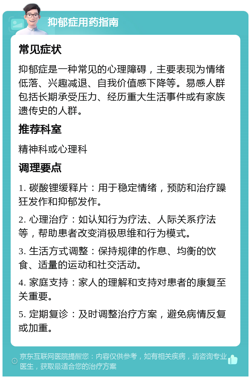 抑郁症用药指南 常见症状 抑郁症是一种常见的心理障碍，主要表现为情绪低落、兴趣减退、自我价值感下降等。易感人群包括长期承受压力、经历重大生活事件或有家族遗传史的人群。 推荐科室 精神科或心理科 调理要点 1. 碳酸锂缓释片：用于稳定情绪，预防和治疗躁狂发作和抑郁发作。 2. 心理治疗：如认知行为疗法、人际关系疗法等，帮助患者改变消极思维和行为模式。 3. 生活方式调整：保持规律的作息、均衡的饮食、适量的运动和社交活动。 4. 家庭支持：家人的理解和支持对患者的康复至关重要。 5. 定期复诊：及时调整治疗方案，避免病情反复或加重。