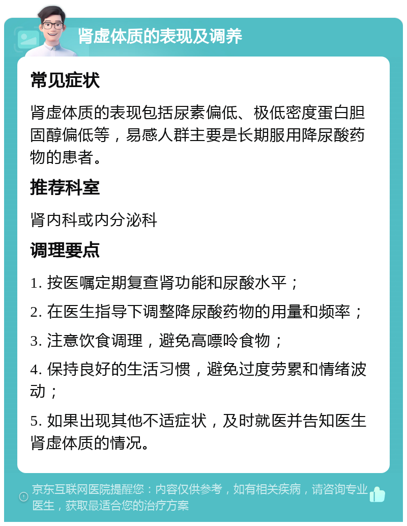 肾虚体质的表现及调养 常见症状 肾虚体质的表现包括尿素偏低、极低密度蛋白胆固醇偏低等，易感人群主要是长期服用降尿酸药物的患者。 推荐科室 肾内科或内分泌科 调理要点 1. 按医嘱定期复查肾功能和尿酸水平； 2. 在医生指导下调整降尿酸药物的用量和频率； 3. 注意饮食调理，避免高嘌呤食物； 4. 保持良好的生活习惯，避免过度劳累和情绪波动； 5. 如果出现其他不适症状，及时就医并告知医生肾虚体质的情况。