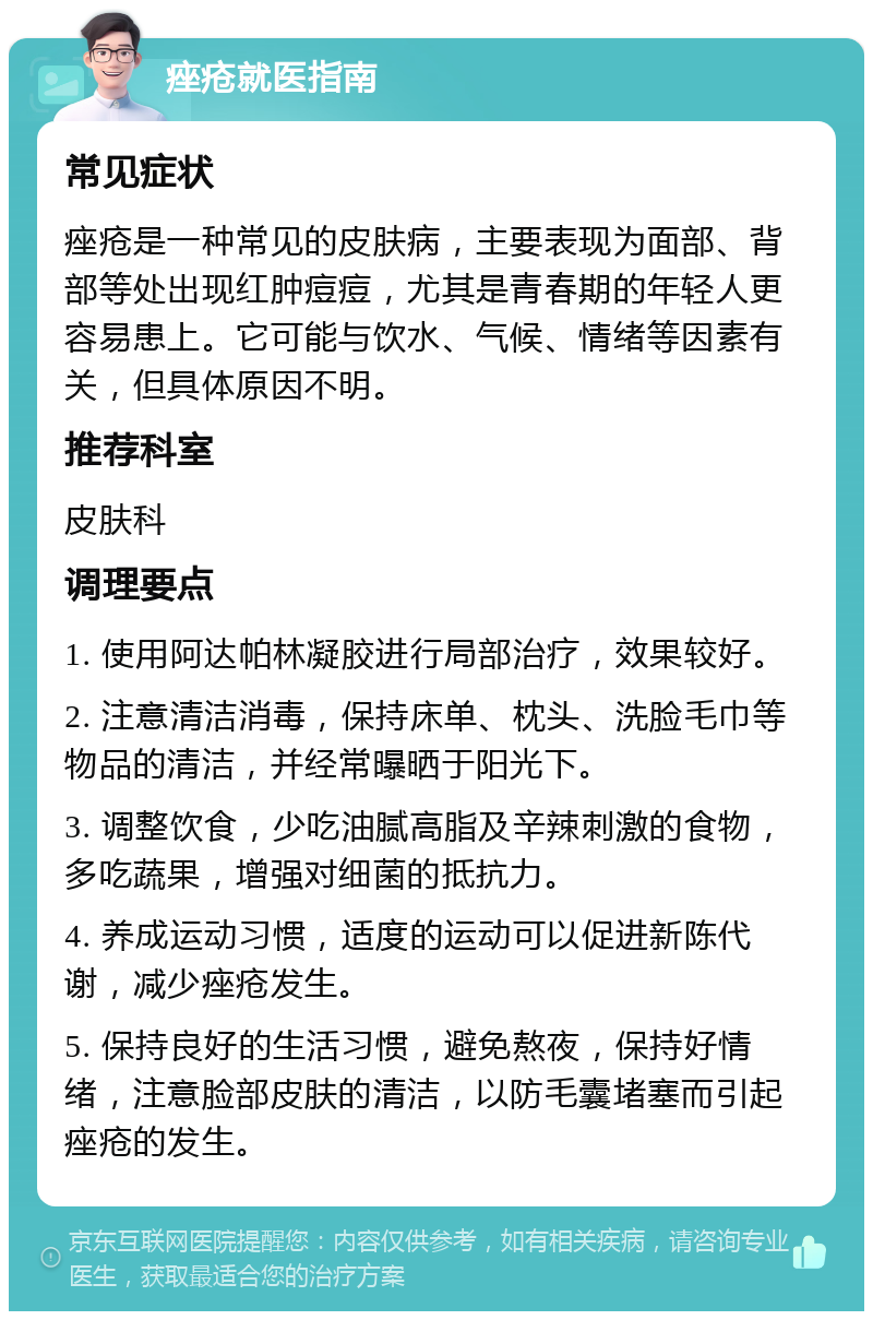 痤疮就医指南 常见症状 痤疮是一种常见的皮肤病，主要表现为面部、背部等处出现红肿痘痘，尤其是青春期的年轻人更容易患上。它可能与饮水、气候、情绪等因素有关，但具体原因不明。 推荐科室 皮肤科 调理要点 1. 使用阿达帕林凝胶进行局部治疗，效果较好。 2. 注意清洁消毒，保持床单、枕头、洗脸毛巾等物品的清洁，并经常曝晒于阳光下。 3. 调整饮食，少吃油腻高脂及辛辣刺激的食物，多吃蔬果，增强对细菌的抵抗力。 4. 养成运动习惯，适度的运动可以促进新陈代谢，减少痤疮发生。 5. 保持良好的生活习惯，避免熬夜，保持好情绪，注意脸部皮肤的清洁，以防毛囊堵塞而引起痤疮的发生。