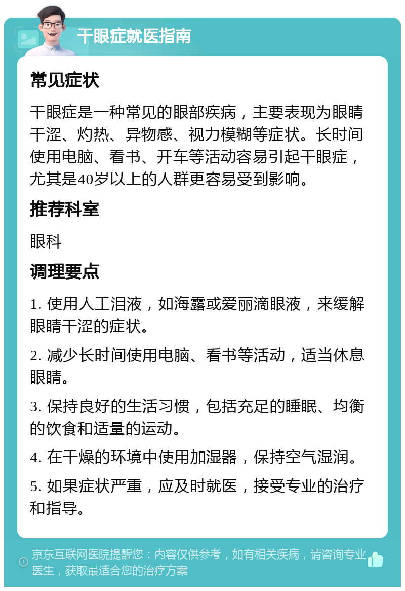 干眼症就医指南 常见症状 干眼症是一种常见的眼部疾病，主要表现为眼睛干涩、灼热、异物感、视力模糊等症状。长时间使用电脑、看书、开车等活动容易引起干眼症，尤其是40岁以上的人群更容易受到影响。 推荐科室 眼科 调理要点 1. 使用人工泪液，如海露或爱丽滴眼液，来缓解眼睛干涩的症状。 2. 减少长时间使用电脑、看书等活动，适当休息眼睛。 3. 保持良好的生活习惯，包括充足的睡眠、均衡的饮食和适量的运动。 4. 在干燥的环境中使用加湿器，保持空气湿润。 5. 如果症状严重，应及时就医，接受专业的治疗和指导。