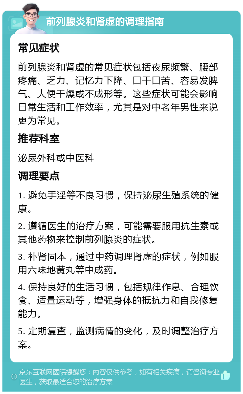 前列腺炎和肾虚的调理指南 常见症状 前列腺炎和肾虚的常见症状包括夜尿频繁、腰部疼痛、乏力、记忆力下降、口干口苦、容易发脾气、大便干燥或不成形等。这些症状可能会影响日常生活和工作效率，尤其是对中老年男性来说更为常见。 推荐科室 泌尿外科或中医科 调理要点 1. 避免手淫等不良习惯，保持泌尿生殖系统的健康。 2. 遵循医生的治疗方案，可能需要服用抗生素或其他药物来控制前列腺炎的症状。 3. 补肾固本，通过中药调理肾虚的症状，例如服用六味地黄丸等中成药。 4. 保持良好的生活习惯，包括规律作息、合理饮食、适量运动等，增强身体的抵抗力和自我修复能力。 5. 定期复查，监测病情的变化，及时调整治疗方案。