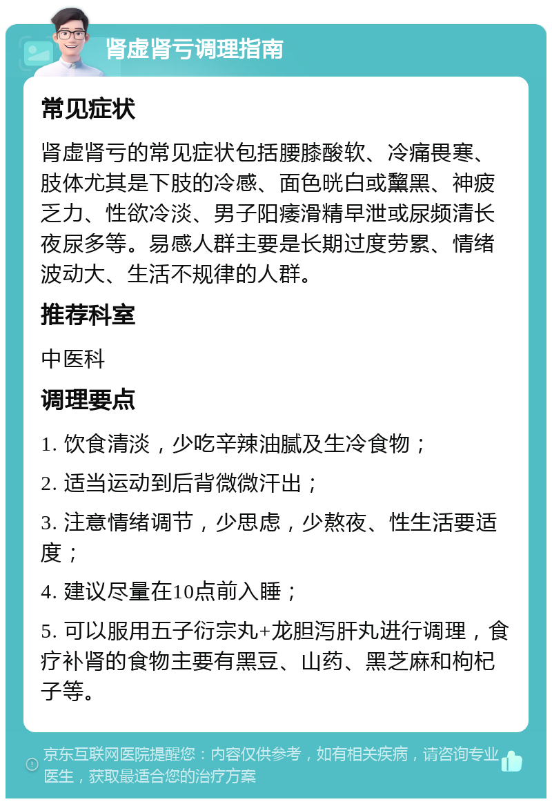 肾虚肾亏调理指南 常见症状 肾虚肾亏的常见症状包括腰膝酸软、冷痛畏寒、肢体尤其是下肢的冷感、面色晄白或黧黑、神疲乏力、性欲冷淡、男子阳痿滑精早泄或尿频清长夜尿多等。易感人群主要是长期过度劳累、情绪波动大、生活不规律的人群。 推荐科室 中医科 调理要点 1. 饮食清淡，少吃辛辣油腻及生冷食物； 2. 适当运动到后背微微汗出； 3. 注意情绪调节，少思虑，少熬夜、性生活要适度； 4. 建议尽量在10点前入睡； 5. 可以服用五子衍宗丸+龙胆泻肝丸进行调理，食疗补肾的食物主要有黑豆、山药、黑芝麻和枸杞子等。