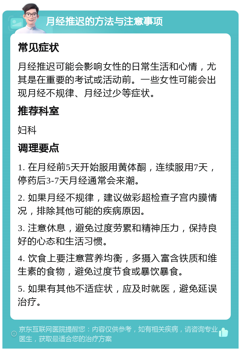 月经推迟的方法与注意事项 常见症状 月经推迟可能会影响女性的日常生活和心情，尤其是在重要的考试或活动前。一些女性可能会出现月经不规律、月经过少等症状。 推荐科室 妇科 调理要点 1. 在月经前5天开始服用黄体酮，连续服用7天，停药后3-7天月经通常会来潮。 2. 如果月经不规律，建议做彩超检查子宫内膜情况，排除其他可能的疾病原因。 3. 注意休息，避免过度劳累和精神压力，保持良好的心态和生活习惯。 4. 饮食上要注意营养均衡，多摄入富含铁质和维生素的食物，避免过度节食或暴饮暴食。 5. 如果有其他不适症状，应及时就医，避免延误治疗。