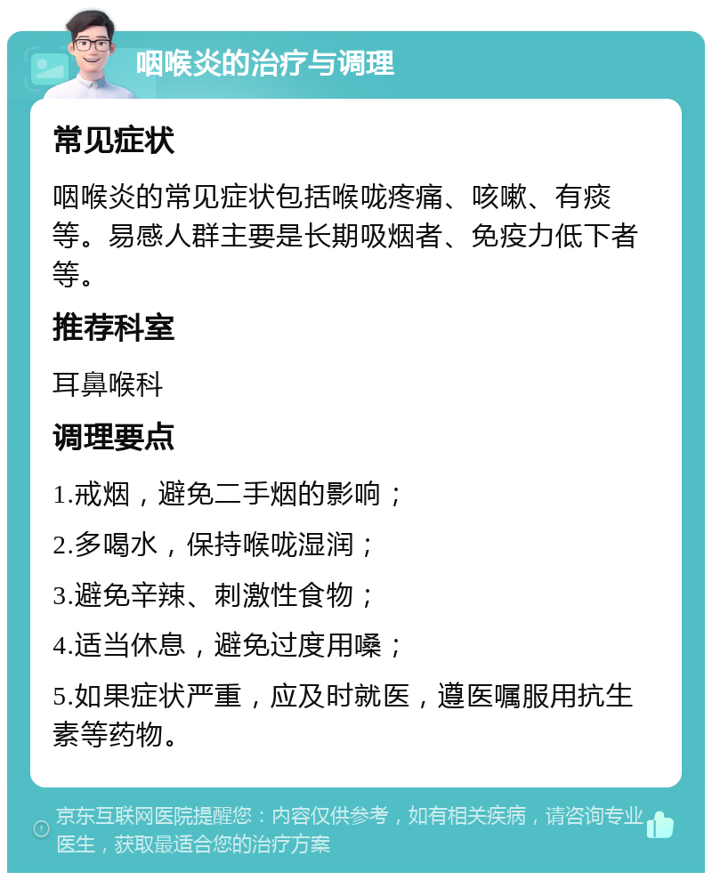 咽喉炎的治疗与调理 常见症状 咽喉炎的常见症状包括喉咙疼痛、咳嗽、有痰等。易感人群主要是长期吸烟者、免疫力低下者等。 推荐科室 耳鼻喉科 调理要点 1.戒烟，避免二手烟的影响； 2.多喝水，保持喉咙湿润； 3.避免辛辣、刺激性食物； 4.适当休息，避免过度用嗓； 5.如果症状严重，应及时就医，遵医嘱服用抗生素等药物。