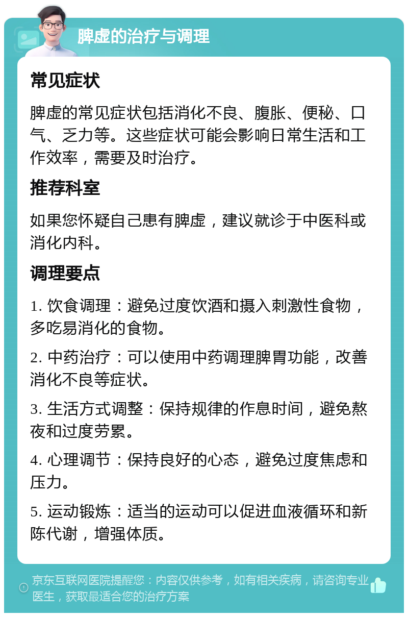 脾虚的治疗与调理 常见症状 脾虚的常见症状包括消化不良、腹胀、便秘、口气、乏力等。这些症状可能会影响日常生活和工作效率，需要及时治疗。 推荐科室 如果您怀疑自己患有脾虚，建议就诊于中医科或消化内科。 调理要点 1. 饮食调理：避免过度饮酒和摄入刺激性食物，多吃易消化的食物。 2. 中药治疗：可以使用中药调理脾胃功能，改善消化不良等症状。 3. 生活方式调整：保持规律的作息时间，避免熬夜和过度劳累。 4. 心理调节：保持良好的心态，避免过度焦虑和压力。 5. 运动锻炼：适当的运动可以促进血液循环和新陈代谢，增强体质。