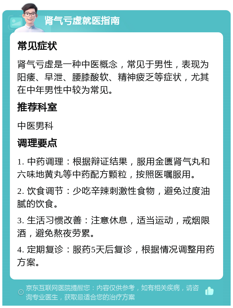 肾气亏虚就医指南 常见症状 肾气亏虚是一种中医概念，常见于男性，表现为阳痿、早泄、腰膝酸软、精神疲乏等症状，尤其在中年男性中较为常见。 推荐科室 中医男科 调理要点 1. 中药调理：根据辩证结果，服用金匮肾气丸和六味地黄丸等中药配方颗粒，按照医嘱服用。 2. 饮食调节：少吃辛辣刺激性食物，避免过度油腻的饮食。 3. 生活习惯改善：注意休息，适当运动，戒烟限酒，避免熬夜劳累。 4. 定期复诊：服药5天后复诊，根据情况调整用药方案。