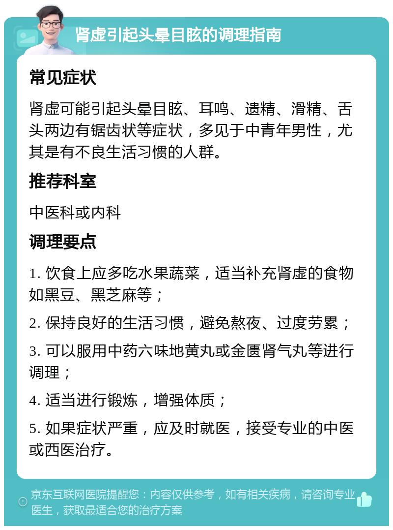 肾虚引起头晕目眩的调理指南 常见症状 肾虚可能引起头晕目眩、耳鸣、遗精、滑精、舌头两边有锯齿状等症状，多见于中青年男性，尤其是有不良生活习惯的人群。 推荐科室 中医科或内科 调理要点 1. 饮食上应多吃水果蔬菜，适当补充肾虚的食物如黑豆、黑芝麻等； 2. 保持良好的生活习惯，避免熬夜、过度劳累； 3. 可以服用中药六味地黄丸或金匮肾气丸等进行调理； 4. 适当进行锻炼，增强体质； 5. 如果症状严重，应及时就医，接受专业的中医或西医治疗。