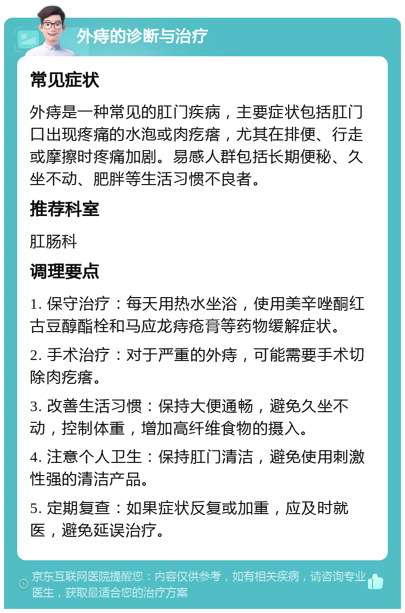 外痔的诊断与治疗 常见症状 外痔是一种常见的肛门疾病，主要症状包括肛门口出现疼痛的水泡或肉疙瘩，尤其在排便、行走或摩擦时疼痛加剧。易感人群包括长期便秘、久坐不动、肥胖等生活习惯不良者。 推荐科室 肛肠科 调理要点 1. 保守治疗：每天用热水坐浴，使用美辛唑酮红古豆醇酯栓和马应龙痔疮膏等药物缓解症状。 2. 手术治疗：对于严重的外痔，可能需要手术切除肉疙瘩。 3. 改善生活习惯：保持大便通畅，避免久坐不动，控制体重，增加高纤维食物的摄入。 4. 注意个人卫生：保持肛门清洁，避免使用刺激性强的清洁产品。 5. 定期复查：如果症状反复或加重，应及时就医，避免延误治疗。