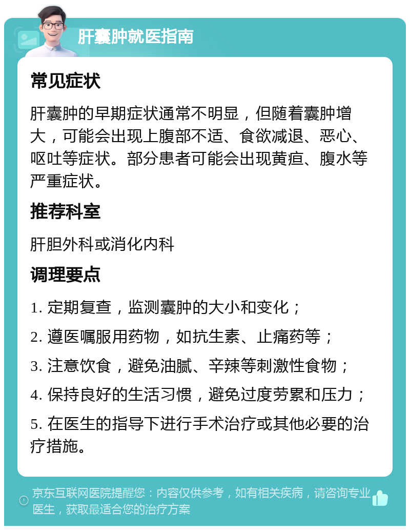 肝囊肿就医指南 常见症状 肝囊肿的早期症状通常不明显，但随着囊肿增大，可能会出现上腹部不适、食欲减退、恶心、呕吐等症状。部分患者可能会出现黄疸、腹水等严重症状。 推荐科室 肝胆外科或消化内科 调理要点 1. 定期复查，监测囊肿的大小和变化； 2. 遵医嘱服用药物，如抗生素、止痛药等； 3. 注意饮食，避免油腻、辛辣等刺激性食物； 4. 保持良好的生活习惯，避免过度劳累和压力； 5. 在医生的指导下进行手术治疗或其他必要的治疗措施。