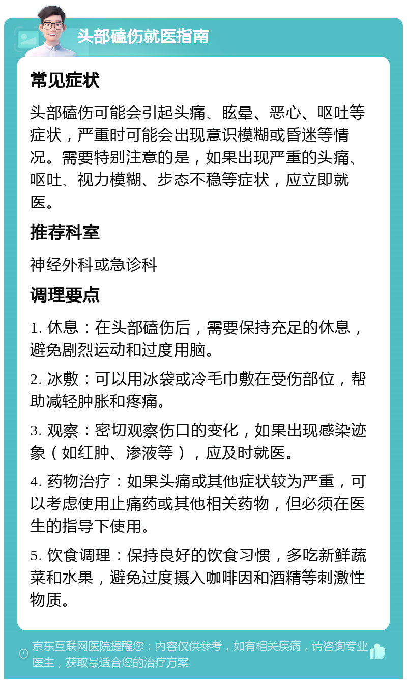 头部磕伤就医指南 常见症状 头部磕伤可能会引起头痛、眩晕、恶心、呕吐等症状，严重时可能会出现意识模糊或昏迷等情况。需要特别注意的是，如果出现严重的头痛、呕吐、视力模糊、步态不稳等症状，应立即就医。 推荐科室 神经外科或急诊科 调理要点 1. 休息：在头部磕伤后，需要保持充足的休息，避免剧烈运动和过度用脑。 2. 冰敷：可以用冰袋或冷毛巾敷在受伤部位，帮助减轻肿胀和疼痛。 3. 观察：密切观察伤口的变化，如果出现感染迹象（如红肿、渗液等），应及时就医。 4. 药物治疗：如果头痛或其他症状较为严重，可以考虑使用止痛药或其他相关药物，但必须在医生的指导下使用。 5. 饮食调理：保持良好的饮食习惯，多吃新鲜蔬菜和水果，避免过度摄入咖啡因和酒精等刺激性物质。