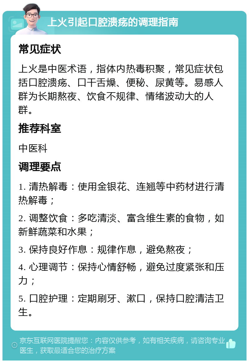 上火引起口腔溃疡的调理指南 常见症状 上火是中医术语，指体内热毒积聚，常见症状包括口腔溃疡、口干舌燥、便秘、尿黄等。易感人群为长期熬夜、饮食不规律、情绪波动大的人群。 推荐科室 中医科 调理要点 1. 清热解毒：使用金银花、连翘等中药材进行清热解毒； 2. 调整饮食：多吃清淡、富含维生素的食物，如新鲜蔬菜和水果； 3. 保持良好作息：规律作息，避免熬夜； 4. 心理调节：保持心情舒畅，避免过度紧张和压力； 5. 口腔护理：定期刷牙、漱口，保持口腔清洁卫生。