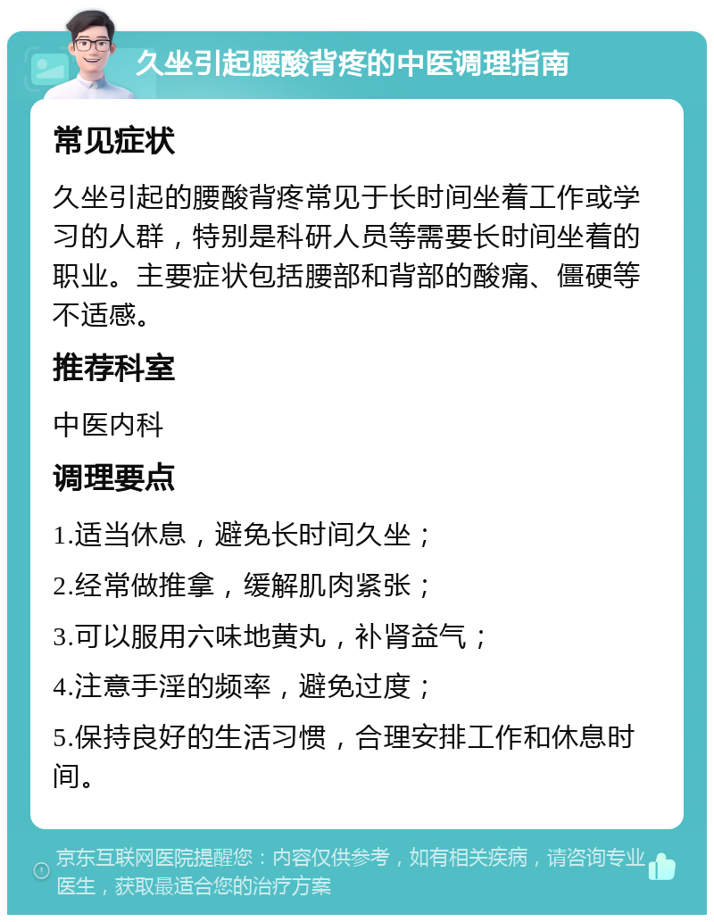 久坐引起腰酸背疼的中医调理指南 常见症状 久坐引起的腰酸背疼常见于长时间坐着工作或学习的人群，特别是科研人员等需要长时间坐着的职业。主要症状包括腰部和背部的酸痛、僵硬等不适感。 推荐科室 中医内科 调理要点 1.适当休息，避免长时间久坐； 2.经常做推拿，缓解肌肉紧张； 3.可以服用六味地黄丸，补肾益气； 4.注意手淫的频率，避免过度； 5.保持良好的生活习惯，合理安排工作和休息时间。