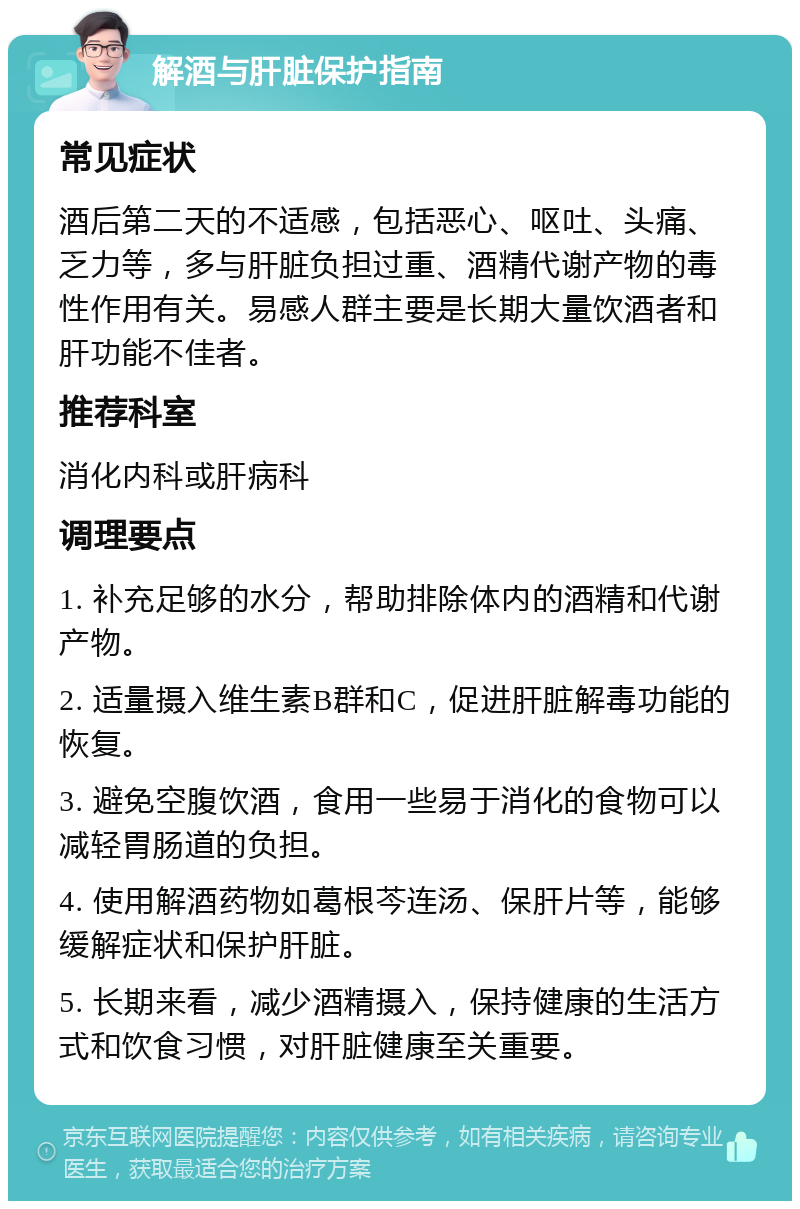 解酒与肝脏保护指南 常见症状 酒后第二天的不适感，包括恶心、呕吐、头痛、乏力等，多与肝脏负担过重、酒精代谢产物的毒性作用有关。易感人群主要是长期大量饮酒者和肝功能不佳者。 推荐科室 消化内科或肝病科 调理要点 1. 补充足够的水分，帮助排除体内的酒精和代谢产物。 2. 适量摄入维生素B群和C，促进肝脏解毒功能的恢复。 3. 避免空腹饮酒，食用一些易于消化的食物可以减轻胃肠道的负担。 4. 使用解酒药物如葛根芩连汤、保肝片等，能够缓解症状和保护肝脏。 5. 长期来看，减少酒精摄入，保持健康的生活方式和饮食习惯，对肝脏健康至关重要。