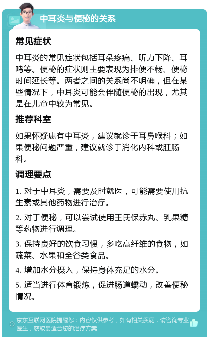 中耳炎与便秘的关系 常见症状 中耳炎的常见症状包括耳朵疼痛、听力下降、耳鸣等。便秘的症状则主要表现为排便不畅、便秘时间延长等。两者之间的关系尚不明确，但在某些情况下，中耳炎可能会伴随便秘的出现，尤其是在儿童中较为常见。 推荐科室 如果怀疑患有中耳炎，建议就诊于耳鼻喉科；如果便秘问题严重，建议就诊于消化内科或肛肠科。 调理要点 1. 对于中耳炎，需要及时就医，可能需要使用抗生素或其他药物进行治疗。 2. 对于便秘，可以尝试使用王氏保赤丸、乳果糖等药物进行调理。 3. 保持良好的饮食习惯，多吃高纤维的食物，如蔬菜、水果和全谷类食品。 4. 增加水分摄入，保持身体充足的水分。 5. 适当进行体育锻炼，促进肠道蠕动，改善便秘情况。