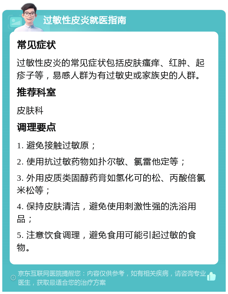 过敏性皮炎就医指南 常见症状 过敏性皮炎的常见症状包括皮肤瘙痒、红肿、起疹子等，易感人群为有过敏史或家族史的人群。 推荐科室 皮肤科 调理要点 1. 避免接触过敏原； 2. 使用抗过敏药物如扑尔敏、氯雷他定等； 3. 外用皮质类固醇药膏如氢化可的松、丙酸倍氯米松等； 4. 保持皮肤清洁，避免使用刺激性强的洗浴用品； 5. 注意饮食调理，避免食用可能引起过敏的食物。