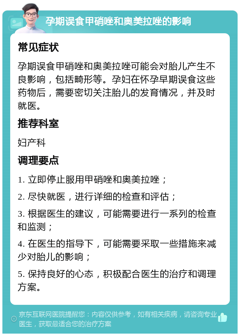 孕期误食甲硝唑和奥美拉唑的影响 常见症状 孕期误食甲硝唑和奥美拉唑可能会对胎儿产生不良影响，包括畸形等。孕妇在怀孕早期误食这些药物后，需要密切关注胎儿的发育情况，并及时就医。 推荐科室 妇产科 调理要点 1. 立即停止服用甲硝唑和奥美拉唑； 2. 尽快就医，进行详细的检查和评估； 3. 根据医生的建议，可能需要进行一系列的检查和监测； 4. 在医生的指导下，可能需要采取一些措施来减少对胎儿的影响； 5. 保持良好的心态，积极配合医生的治疗和调理方案。