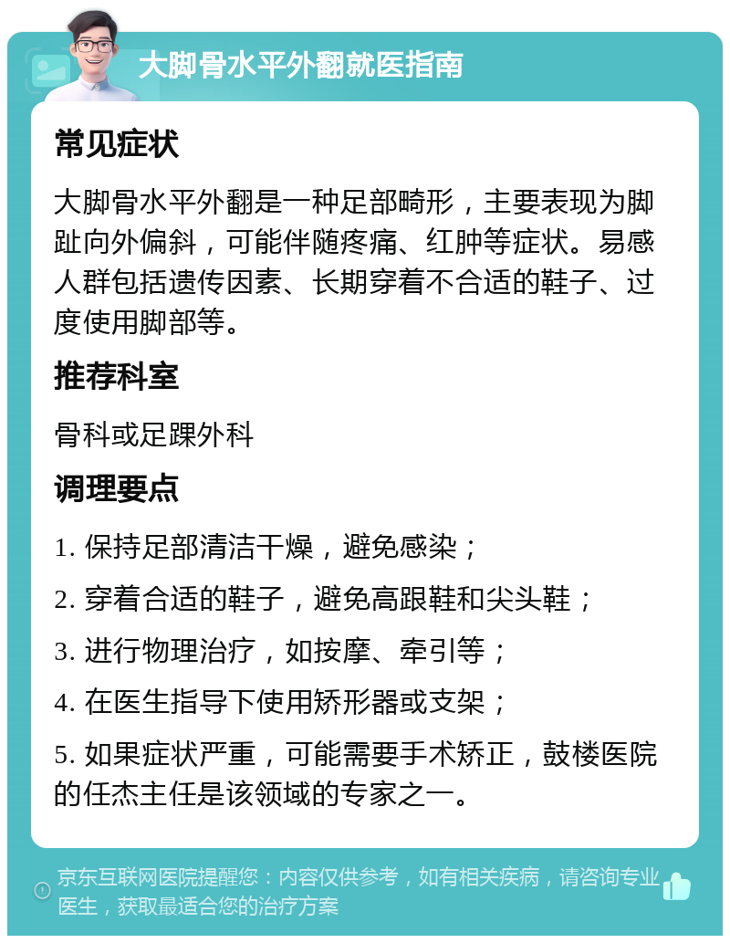 大脚骨水平外翻就医指南 常见症状 大脚骨水平外翻是一种足部畸形，主要表现为脚趾向外偏斜，可能伴随疼痛、红肿等症状。易感人群包括遗传因素、长期穿着不合适的鞋子、过度使用脚部等。 推荐科室 骨科或足踝外科 调理要点 1. 保持足部清洁干燥，避免感染； 2. 穿着合适的鞋子，避免高跟鞋和尖头鞋； 3. 进行物理治疗，如按摩、牵引等； 4. 在医生指导下使用矫形器或支架； 5. 如果症状严重，可能需要手术矫正，鼓楼医院的任杰主任是该领域的专家之一。