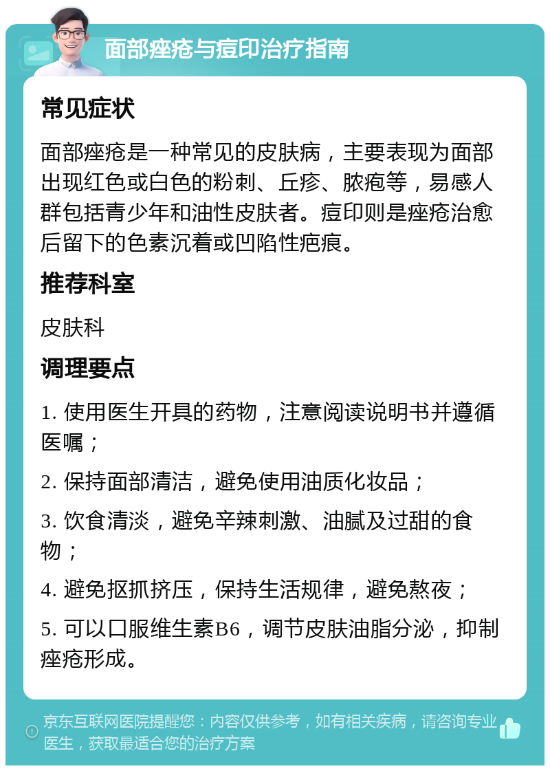 面部痤疮与痘印治疗指南 常见症状 面部痤疮是一种常见的皮肤病，主要表现为面部出现红色或白色的粉刺、丘疹、脓疱等，易感人群包括青少年和油性皮肤者。痘印则是痤疮治愈后留下的色素沉着或凹陷性疤痕。 推荐科室 皮肤科 调理要点 1. 使用医生开具的药物，注意阅读说明书并遵循医嘱； 2. 保持面部清洁，避免使用油质化妆品； 3. 饮食清淡，避免辛辣刺激、油腻及过甜的食物； 4. 避免抠抓挤压，保持生活规律，避免熬夜； 5. 可以口服维生素B6，调节皮肤油脂分泌，抑制痤疮形成。