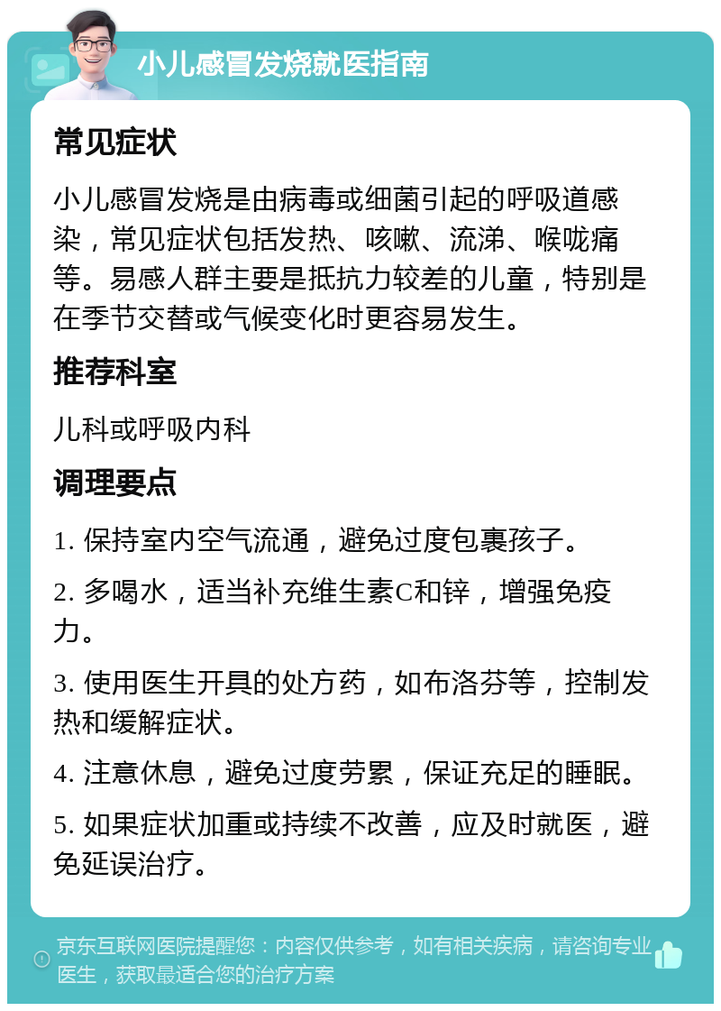 小儿感冒发烧就医指南 常见症状 小儿感冒发烧是由病毒或细菌引起的呼吸道感染，常见症状包括发热、咳嗽、流涕、喉咙痛等。易感人群主要是抵抗力较差的儿童，特别是在季节交替或气候变化时更容易发生。 推荐科室 儿科或呼吸内科 调理要点 1. 保持室内空气流通，避免过度包裹孩子。 2. 多喝水，适当补充维生素C和锌，增强免疫力。 3. 使用医生开具的处方药，如布洛芬等，控制发热和缓解症状。 4. 注意休息，避免过度劳累，保证充足的睡眠。 5. 如果症状加重或持续不改善，应及时就医，避免延误治疗。