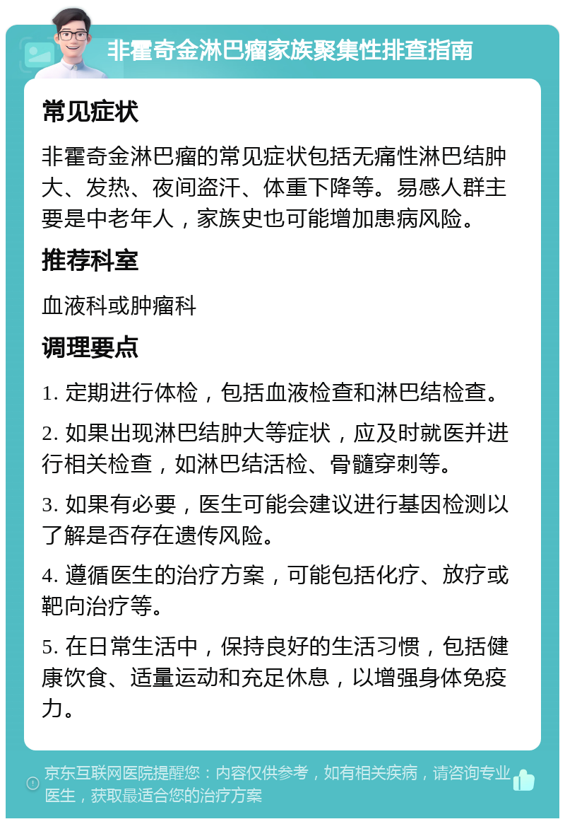 非霍奇金淋巴瘤家族聚集性排查指南 常见症状 非霍奇金淋巴瘤的常见症状包括无痛性淋巴结肿大、发热、夜间盗汗、体重下降等。易感人群主要是中老年人，家族史也可能增加患病风险。 推荐科室 血液科或肿瘤科 调理要点 1. 定期进行体检，包括血液检查和淋巴结检查。 2. 如果出现淋巴结肿大等症状，应及时就医并进行相关检查，如淋巴结活检、骨髓穿刺等。 3. 如果有必要，医生可能会建议进行基因检测以了解是否存在遗传风险。 4. 遵循医生的治疗方案，可能包括化疗、放疗或靶向治疗等。 5. 在日常生活中，保持良好的生活习惯，包括健康饮食、适量运动和充足休息，以增强身体免疫力。