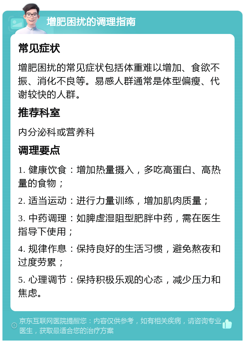 增肥困扰的调理指南 常见症状 增肥困扰的常见症状包括体重难以增加、食欲不振、消化不良等。易感人群通常是体型偏瘦、代谢较快的人群。 推荐科室 内分泌科或营养科 调理要点 1. 健康饮食：增加热量摄入，多吃高蛋白、高热量的食物； 2. 适当运动：进行力量训练，增加肌肉质量； 3. 中药调理：如脾虚湿阻型肥胖中药，需在医生指导下使用； 4. 规律作息：保持良好的生活习惯，避免熬夜和过度劳累； 5. 心理调节：保持积极乐观的心态，减少压力和焦虑。