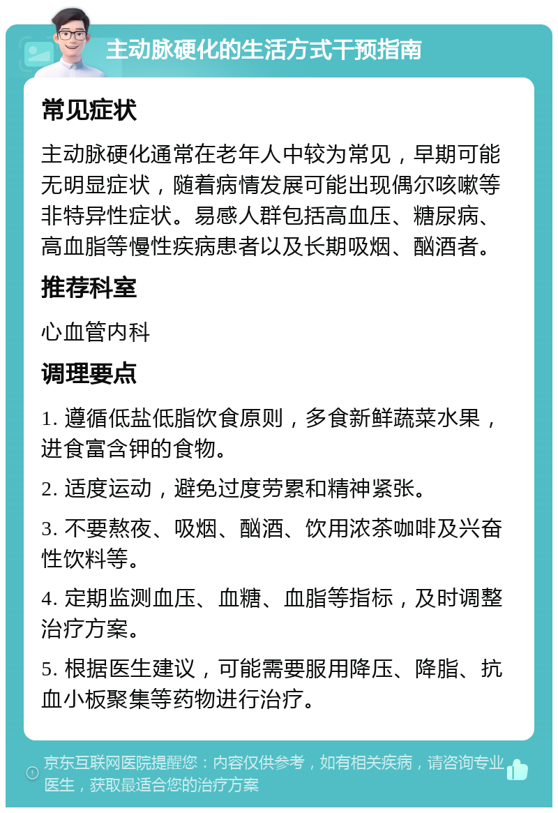 主动脉硬化的生活方式干预指南 常见症状 主动脉硬化通常在老年人中较为常见，早期可能无明显症状，随着病情发展可能出现偶尔咳嗽等非特异性症状。易感人群包括高血压、糖尿病、高血脂等慢性疾病患者以及长期吸烟、酗酒者。 推荐科室 心血管内科 调理要点 1. 遵循低盐低脂饮食原则，多食新鲜蔬菜水果，进食富含钾的食物。 2. 适度运动，避免过度劳累和精神紧张。 3. 不要熬夜、吸烟、酗酒、饮用浓茶咖啡及兴奋性饮料等。 4. 定期监测血压、血糖、血脂等指标，及时调整治疗方案。 5. 根据医生建议，可能需要服用降压、降脂、抗血小板聚集等药物进行治疗。