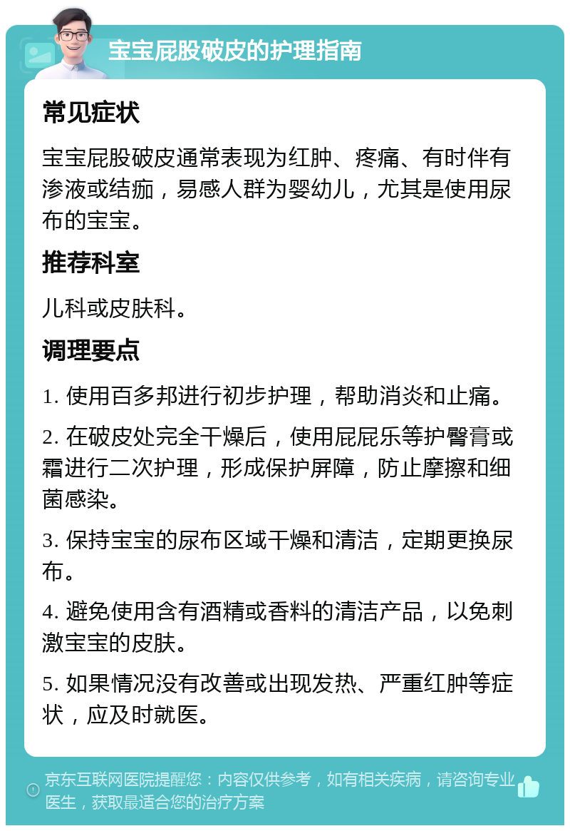 宝宝屁股破皮的护理指南 常见症状 宝宝屁股破皮通常表现为红肿、疼痛、有时伴有渗液或结痂，易感人群为婴幼儿，尤其是使用尿布的宝宝。 推荐科室 儿科或皮肤科。 调理要点 1. 使用百多邦进行初步护理，帮助消炎和止痛。 2. 在破皮处完全干燥后，使用屁屁乐等护臀膏或霜进行二次护理，形成保护屏障，防止摩擦和细菌感染。 3. 保持宝宝的尿布区域干燥和清洁，定期更换尿布。 4. 避免使用含有酒精或香料的清洁产品，以免刺激宝宝的皮肤。 5. 如果情况没有改善或出现发热、严重红肿等症状，应及时就医。