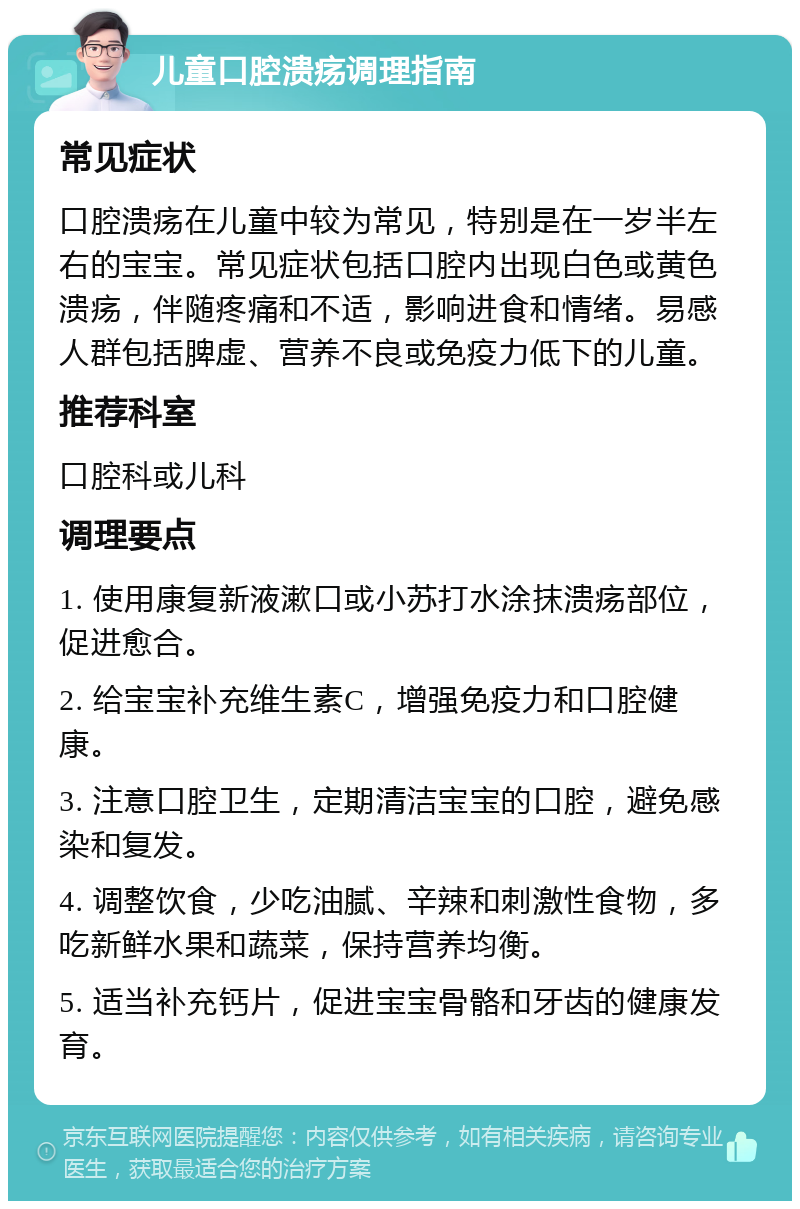 儿童口腔溃疡调理指南 常见症状 口腔溃疡在儿童中较为常见，特别是在一岁半左右的宝宝。常见症状包括口腔内出现白色或黄色溃疡，伴随疼痛和不适，影响进食和情绪。易感人群包括脾虚、营养不良或免疫力低下的儿童。 推荐科室 口腔科或儿科 调理要点 1. 使用康复新液漱口或小苏打水涂抹溃疡部位，促进愈合。 2. 给宝宝补充维生素C，增强免疫力和口腔健康。 3. 注意口腔卫生，定期清洁宝宝的口腔，避免感染和复发。 4. 调整饮食，少吃油腻、辛辣和刺激性食物，多吃新鲜水果和蔬菜，保持营养均衡。 5. 适当补充钙片，促进宝宝骨骼和牙齿的健康发育。