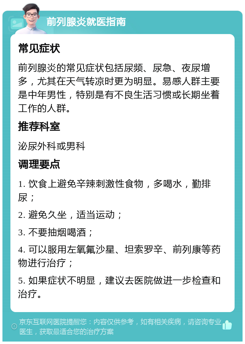 前列腺炎就医指南 常见症状 前列腺炎的常见症状包括尿频、尿急、夜尿增多，尤其在天气转凉时更为明显。易感人群主要是中年男性，特别是有不良生活习惯或长期坐着工作的人群。 推荐科室 泌尿外科或男科 调理要点 1. 饮食上避免辛辣刺激性食物，多喝水，勤排尿； 2. 避免久坐，适当运动； 3. 不要抽烟喝酒； 4. 可以服用左氧氟沙星、坦索罗辛、前列康等药物进行治疗； 5. 如果症状不明显，建议去医院做进一步检查和治疗。