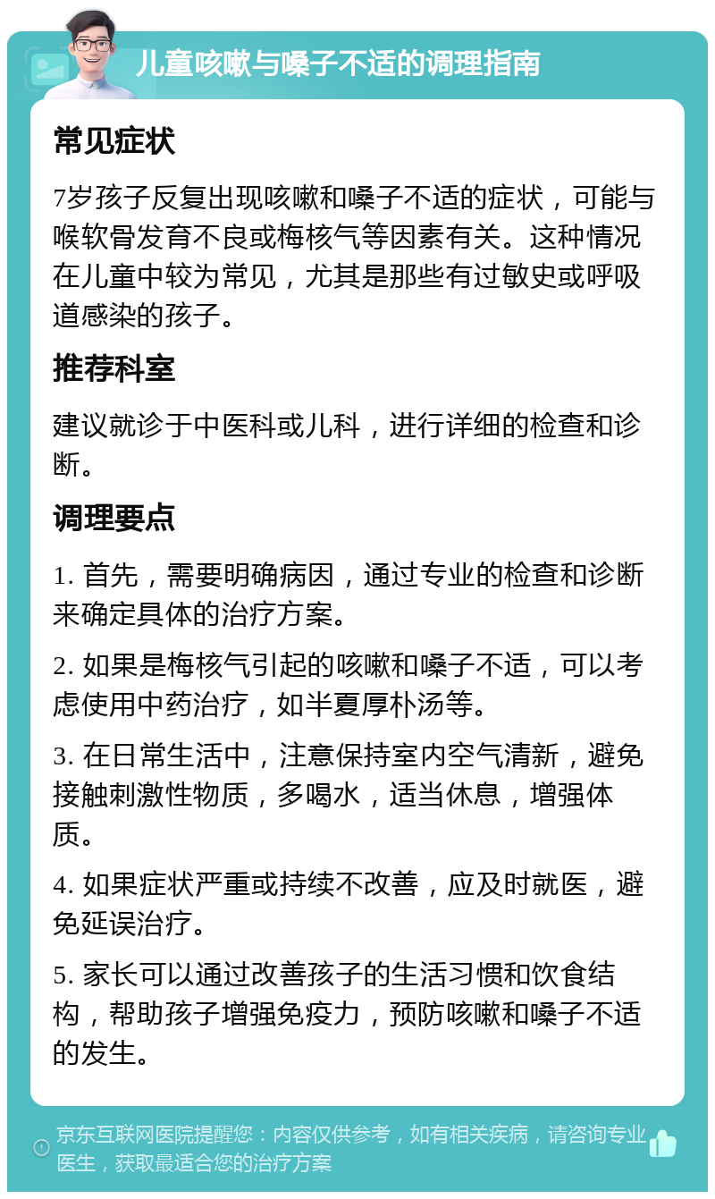 儿童咳嗽与嗓子不适的调理指南 常见症状 7岁孩子反复出现咳嗽和嗓子不适的症状，可能与喉软骨发育不良或梅核气等因素有关。这种情况在儿童中较为常见，尤其是那些有过敏史或呼吸道感染的孩子。 推荐科室 建议就诊于中医科或儿科，进行详细的检查和诊断。 调理要点 1. 首先，需要明确病因，通过专业的检查和诊断来确定具体的治疗方案。 2. 如果是梅核气引起的咳嗽和嗓子不适，可以考虑使用中药治疗，如半夏厚朴汤等。 3. 在日常生活中，注意保持室内空气清新，避免接触刺激性物质，多喝水，适当休息，增强体质。 4. 如果症状严重或持续不改善，应及时就医，避免延误治疗。 5. 家长可以通过改善孩子的生活习惯和饮食结构，帮助孩子增强免疫力，预防咳嗽和嗓子不适的发生。