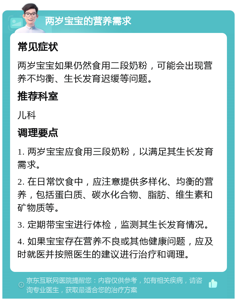 两岁宝宝的营养需求 常见症状 两岁宝宝如果仍然食用二段奶粉，可能会出现营养不均衡、生长发育迟缓等问题。 推荐科室 儿科 调理要点 1. 两岁宝宝应食用三段奶粉，以满足其生长发育需求。 2. 在日常饮食中，应注意提供多样化、均衡的营养，包括蛋白质、碳水化合物、脂肪、维生素和矿物质等。 3. 定期带宝宝进行体检，监测其生长发育情况。 4. 如果宝宝存在营养不良或其他健康问题，应及时就医并按照医生的建议进行治疗和调理。