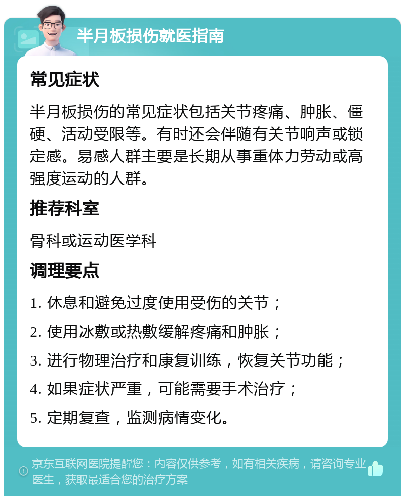 半月板损伤就医指南 常见症状 半月板损伤的常见症状包括关节疼痛、肿胀、僵硬、活动受限等。有时还会伴随有关节响声或锁定感。易感人群主要是长期从事重体力劳动或高强度运动的人群。 推荐科室 骨科或运动医学科 调理要点 1. 休息和避免过度使用受伤的关节； 2. 使用冰敷或热敷缓解疼痛和肿胀； 3. 进行物理治疗和康复训练，恢复关节功能； 4. 如果症状严重，可能需要手术治疗； 5. 定期复查，监测病情变化。