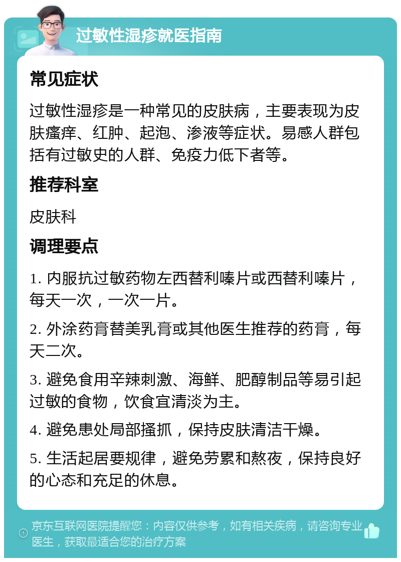 过敏性湿疹就医指南 常见症状 过敏性湿疹是一种常见的皮肤病，主要表现为皮肤瘙痒、红肿、起泡、渗液等症状。易感人群包括有过敏史的人群、免疫力低下者等。 推荐科室 皮肤科 调理要点 1. 内服抗过敏药物左西替利嗪片或西替利嗪片，每天一次，一次一片。 2. 外涂药膏替美乳膏或其他医生推荐的药膏，每天二次。 3. 避免食用辛辣刺激、海鲜、肥醇制品等易引起过敏的食物，饮食宜清淡为主。 4. 避免患处局部搔抓，保持皮肤清洁干燥。 5. 生活起居要规律，避免劳累和熬夜，保持良好的心态和充足的休息。