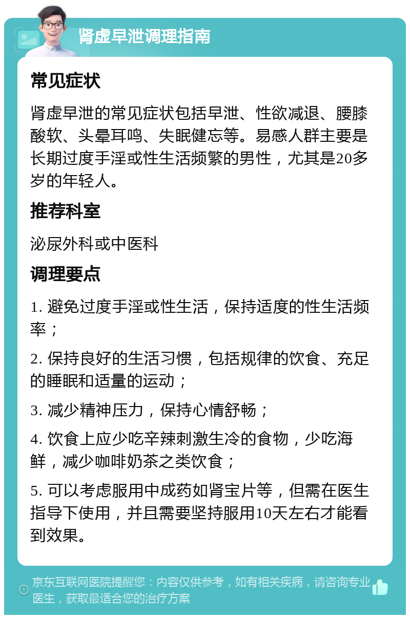 肾虚早泄调理指南 常见症状 肾虚早泄的常见症状包括早泄、性欲减退、腰膝酸软、头晕耳鸣、失眠健忘等。易感人群主要是长期过度手淫或性生活频繁的男性，尤其是20多岁的年轻人。 推荐科室 泌尿外科或中医科 调理要点 1. 避免过度手淫或性生活，保持适度的性生活频率； 2. 保持良好的生活习惯，包括规律的饮食、充足的睡眠和适量的运动； 3. 减少精神压力，保持心情舒畅； 4. 饮食上应少吃辛辣刺激生冷的食物，少吃海鲜，减少咖啡奶茶之类饮食； 5. 可以考虑服用中成药如肾宝片等，但需在医生指导下使用，并且需要坚持服用10天左右才能看到效果。