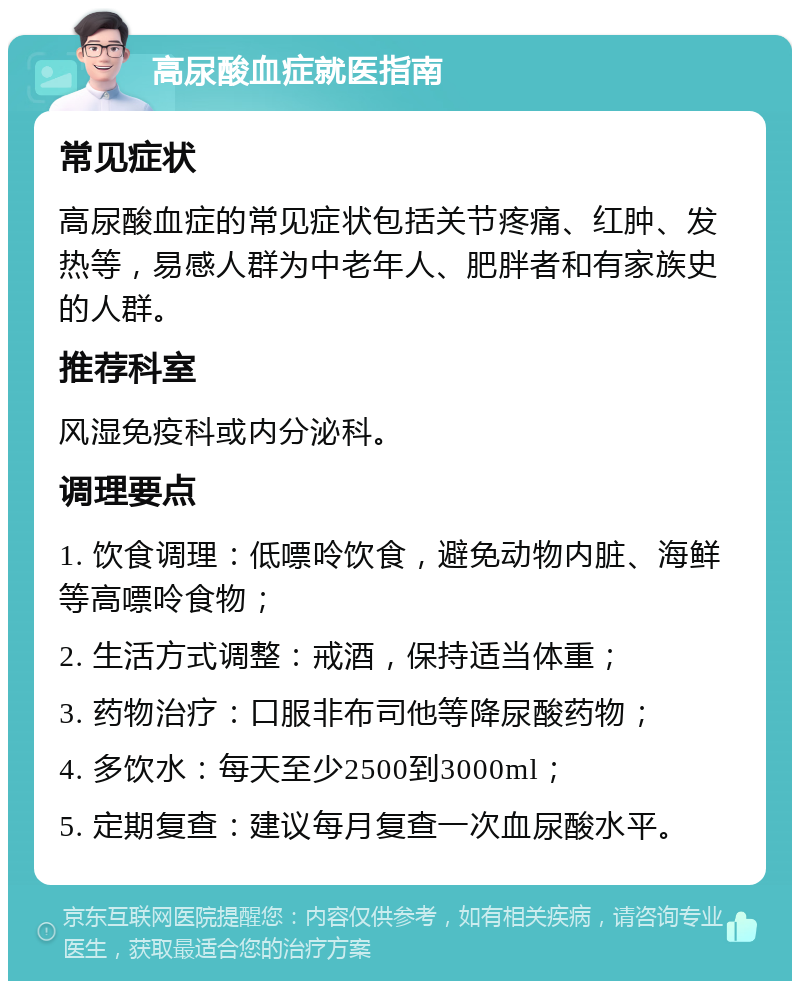 高尿酸血症就医指南 常见症状 高尿酸血症的常见症状包括关节疼痛、红肿、发热等，易感人群为中老年人、肥胖者和有家族史的人群。 推荐科室 风湿免疫科或内分泌科。 调理要点 1. 饮食调理：低嘌呤饮食，避免动物内脏、海鲜等高嘌呤食物； 2. 生活方式调整：戒酒，保持适当体重； 3. 药物治疗：口服非布司他等降尿酸药物； 4. 多饮水：每天至少2500到3000ml； 5. 定期复查：建议每月复查一次血尿酸水平。