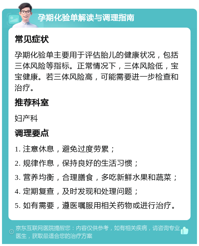 孕期化验单解读与调理指南 常见症状 孕期化验单主要用于评估胎儿的健康状况，包括三体风险等指标。正常情况下，三体风险低，宝宝健康。若三体风险高，可能需要进一步检查和治疗。 推荐科室 妇产科 调理要点 1. 注意休息，避免过度劳累； 2. 规律作息，保持良好的生活习惯； 3. 营养均衡，合理膳食，多吃新鲜水果和蔬菜； 4. 定期复查，及时发现和处理问题； 5. 如有需要，遵医嘱服用相关药物或进行治疗。