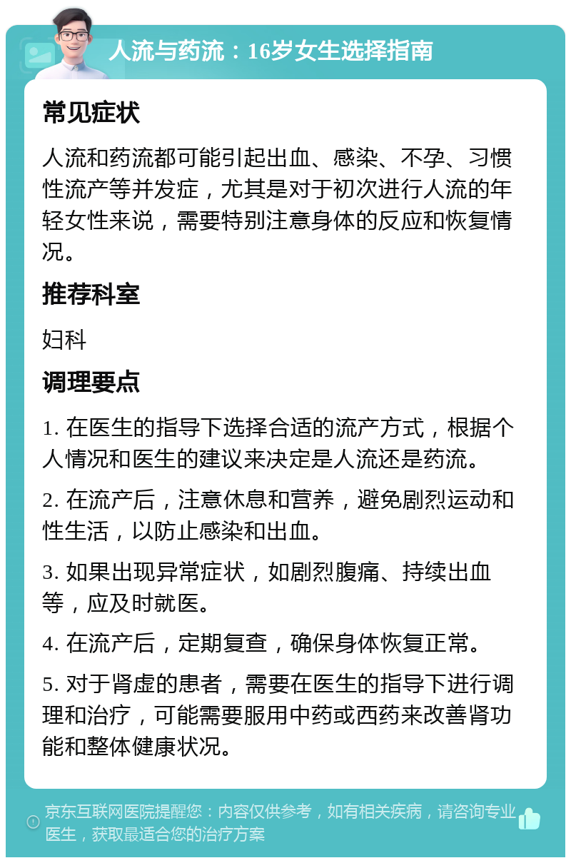 人流与药流：16岁女生选择指南 常见症状 人流和药流都可能引起出血、感染、不孕、习惯性流产等并发症，尤其是对于初次进行人流的年轻女性来说，需要特别注意身体的反应和恢复情况。 推荐科室 妇科 调理要点 1. 在医生的指导下选择合适的流产方式，根据个人情况和医生的建议来决定是人流还是药流。 2. 在流产后，注意休息和营养，避免剧烈运动和性生活，以防止感染和出血。 3. 如果出现异常症状，如剧烈腹痛、持续出血等，应及时就医。 4. 在流产后，定期复查，确保身体恢复正常。 5. 对于肾虚的患者，需要在医生的指导下进行调理和治疗，可能需要服用中药或西药来改善肾功能和整体健康状况。