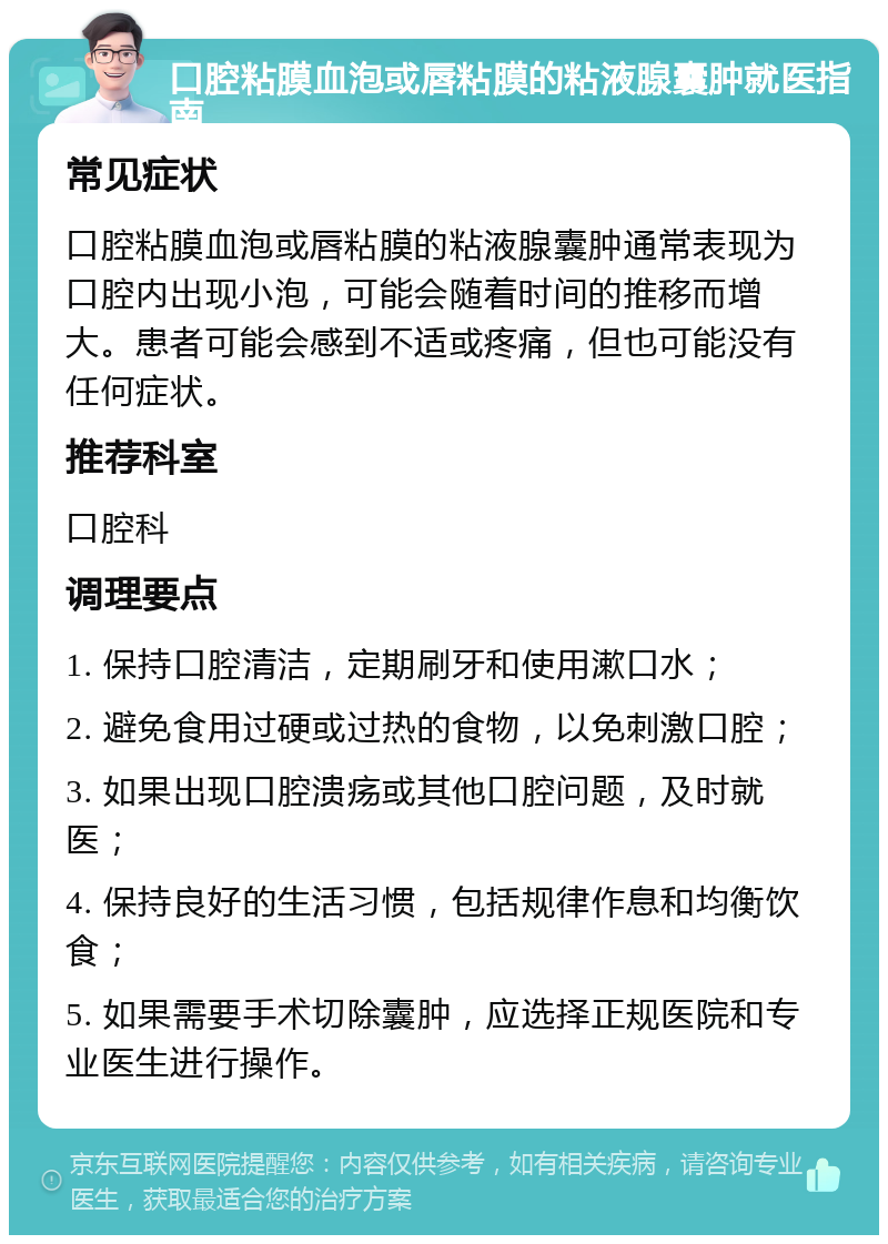 口腔粘膜血泡或唇粘膜的粘液腺囊肿就医指南 常见症状 口腔粘膜血泡或唇粘膜的粘液腺囊肿通常表现为口腔内出现小泡，可能会随着时间的推移而增大。患者可能会感到不适或疼痛，但也可能没有任何症状。 推荐科室 口腔科 调理要点 1. 保持口腔清洁，定期刷牙和使用漱口水； 2. 避免食用过硬或过热的食物，以免刺激口腔； 3. 如果出现口腔溃疡或其他口腔问题，及时就医； 4. 保持良好的生活习惯，包括规律作息和均衡饮食； 5. 如果需要手术切除囊肿，应选择正规医院和专业医生进行操作。